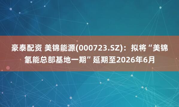 豪泰配资 美锦能源(000723.SZ)：拟将“美锦氢能总部基地一期”延期至2026年6月