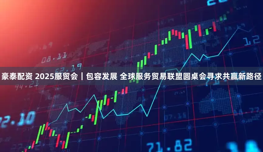 豪泰配资 2025服贸会｜包容发展 全球服务贸易联盟圆桌会寻求共赢新路径